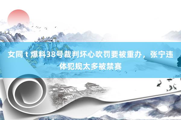 女同 t 爆料38号裁判坏心吹罚要被重办，张宁违体犯规太多被禁赛