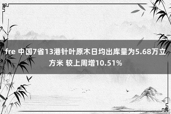 fre 中国7省13港针叶原木日均出库量为5.68万立方米 较上周增10.51%