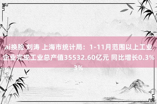 ai换脸 刘涛 上海市统计局：1-11月范围以上工业企业完成工业总产值35532.60亿元 同比增长0.3%