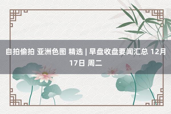 自拍偷拍 亚洲色图 精选 | 早盘收盘要闻汇总 12月17日 周二