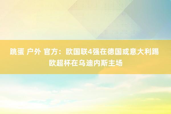 跳蛋 户外 官方：欧国联4强在德国或意大利踢 欧超杯在乌迪内斯主场