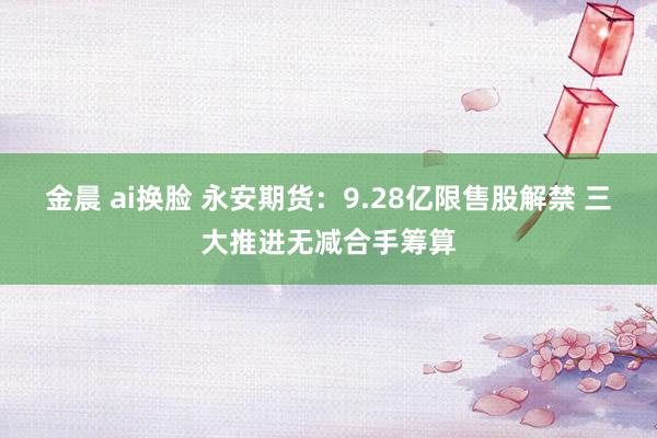 金晨 ai换脸 永安期货：9.28亿限售股解禁 三大推进无减合手筹算