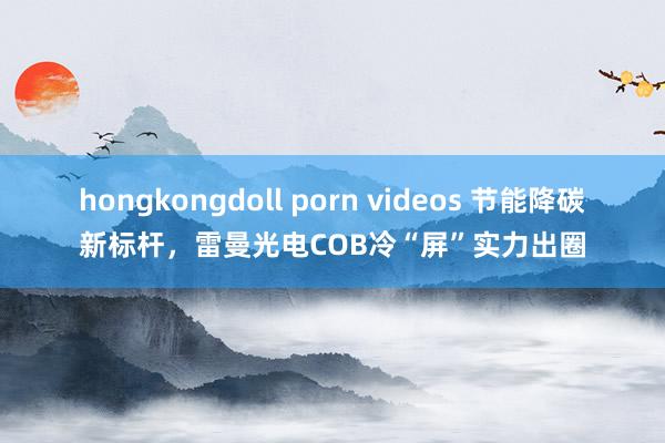 hongkongdoll porn videos 节能降碳新标杆，雷曼光电COB冷“屏”实力出圈