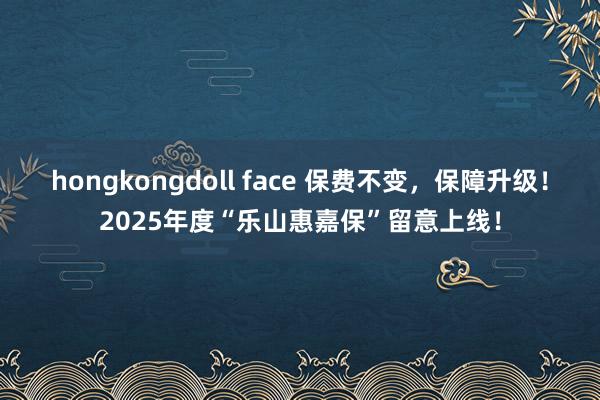 hongkongdoll face 保费不变，保障升级！2025年度“乐山惠嘉保”留意上线！