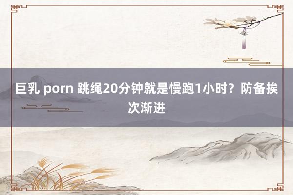 巨乳 porn 跳绳20分钟就是慢跑1小时？防备挨次渐进