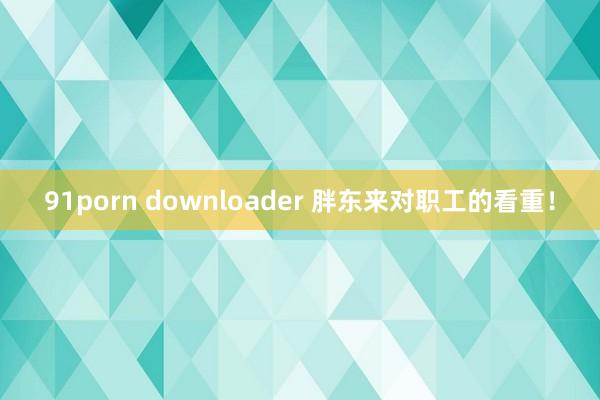 91porn downloader 胖东来对职工的看重！