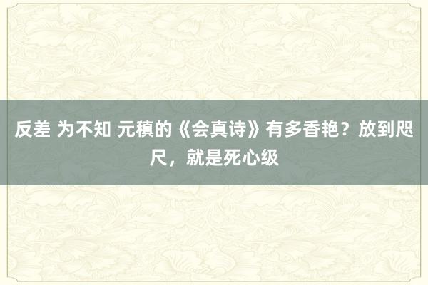 反差 为不知 元稹的《会真诗》有多香艳？放到咫尺，就是死心级