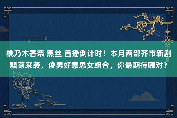 桃乃木香奈 黑丝 首播倒计时！本月两部齐市新剧飘荡来袭，俊男好意思女组合，你最期待哪对？