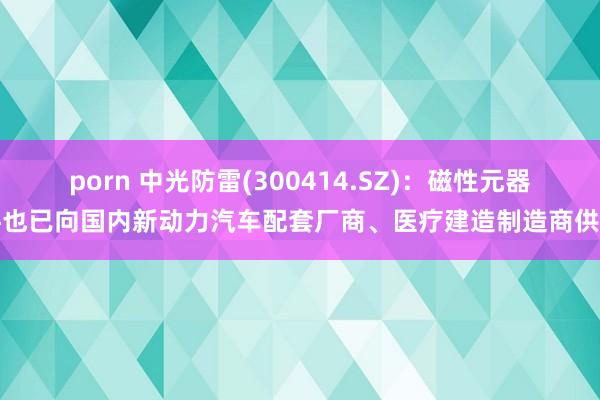 porn 中光防雷(300414.SZ)：磁性元器件也已向国内新动力汽车配套厂商、医疗建造制造商供货