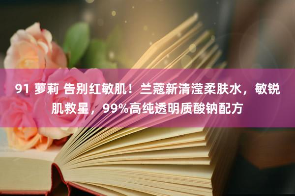 91 萝莉 告别红敏肌！兰蔻新清滢柔肤水，敏锐肌救星，99%高纯透明质酸钠配方