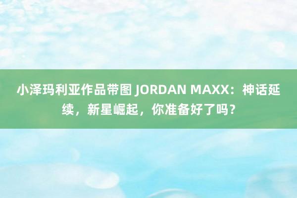 小泽玛利亚作品带图 JORDAN MAXX：神话延续，新星崛起，你准备好了吗？