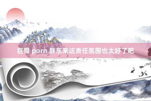 巨臀 porn 胖东来这责任氛围也太好了吧