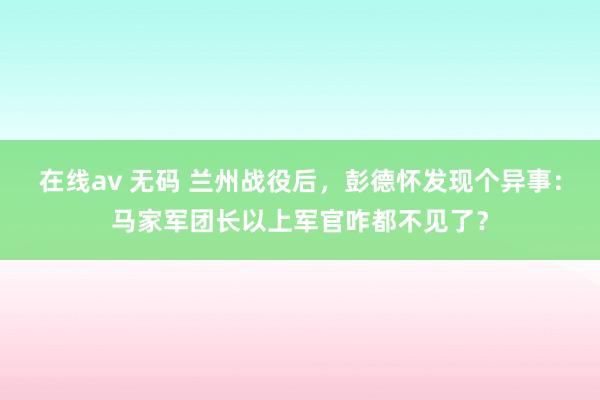 在线av 无码 兰州战役后，彭德怀发现个异事：马家军团长以上军官咋都不见了？