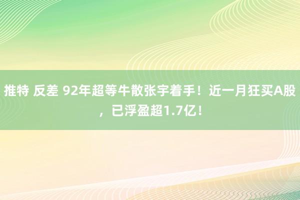 推特 反差 92年超等牛散张宇着手！近一月狂买A股，已浮盈超1.7亿！