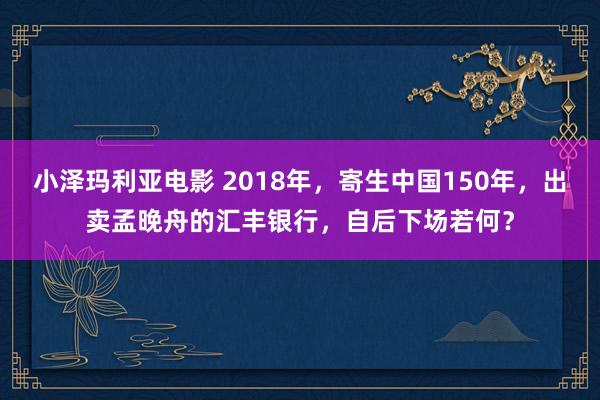 小泽玛利亚电影 2018年，寄生中国150年，出卖孟晚舟的汇丰银行，自后下场若何？