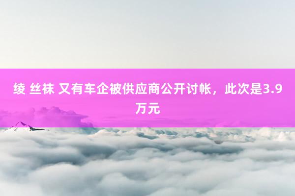 绫 丝袜 又有车企被供应商公开讨帐，此次是3.9万元