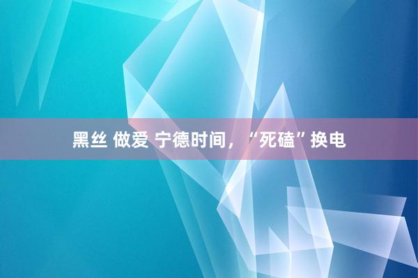 黑丝 做爱 宁德时间，“死磕”换电