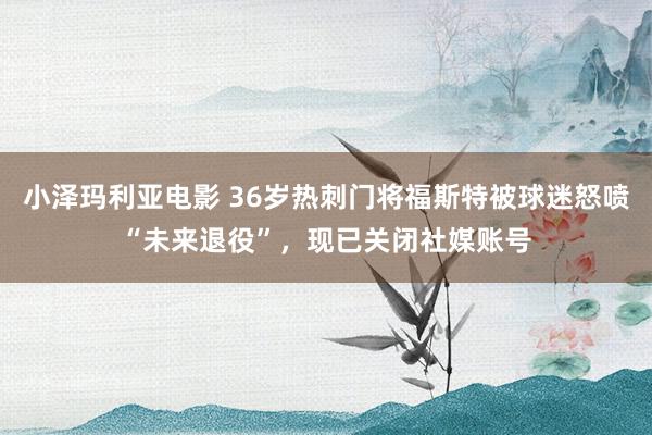 小泽玛利亚电影 36岁热刺门将福斯特被球迷怒喷“未来退役”，现已关闭社媒账号