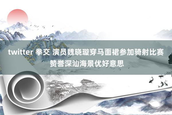 twitter 拳交 演员魏晓璇穿马面裙参加骑射比赛 赞誉深汕海景优好意思