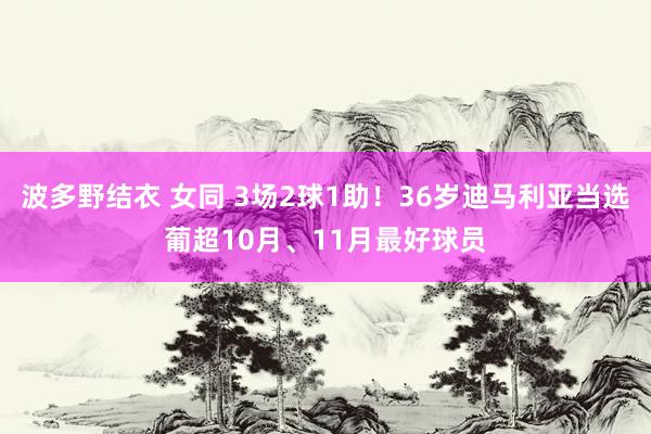 波多野结衣 女同 3场2球1助！36岁迪马利亚当选葡超10月、11月最好球员