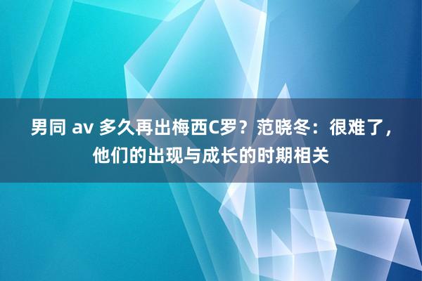 男同 av 多久再出梅西C罗？范晓冬：很难了，他们的出现与成长的时期相关