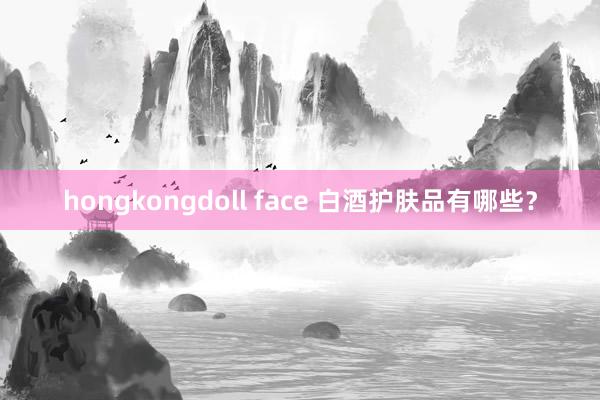 hongkongdoll face 白酒护肤品有哪些？