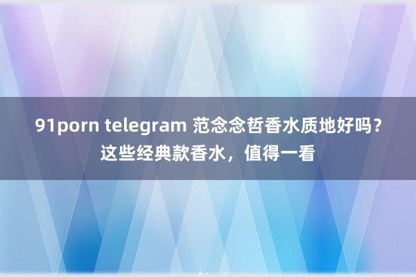 91porn telegram 范念念哲香水质地好吗？这些经典款香水，值得一看