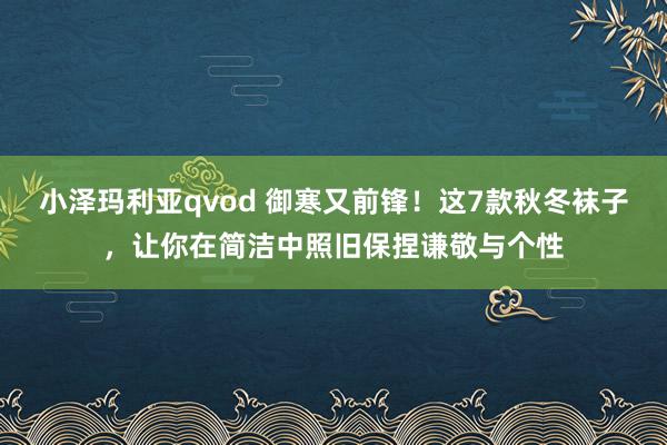 小泽玛利亚qvod 御寒又前锋！这7款秋冬袜子，让你在简洁中照旧保捏谦敬与个性