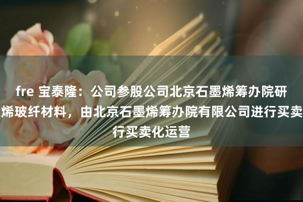 fre 宝泰隆：公司参股公司北京石墨烯筹办院研发的蒙烯玻纤材料，由北京石墨烯筹办院有限公司进行买卖化运营