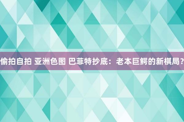 偷拍自拍 亚洲色图 巴菲特抄底：老本巨鳄的新棋局？