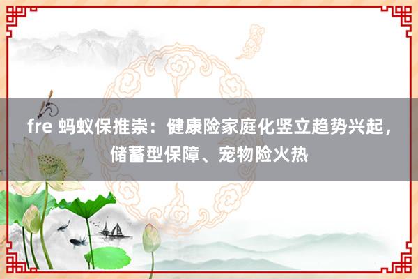 fre 蚂蚁保推崇：健康险家庭化竖立趋势兴起，储蓄型保障、宠物险火热