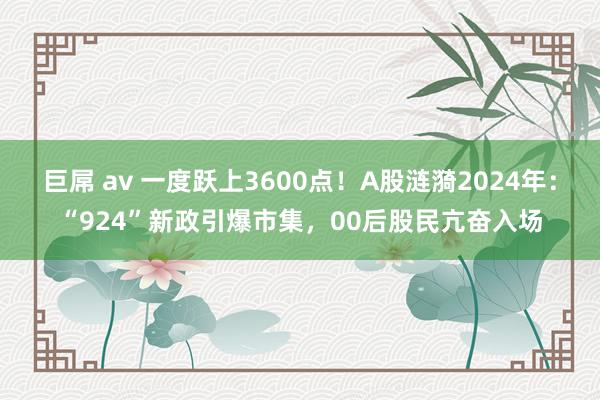 巨屌 av 一度跃上3600点！A股涟漪2024年：“924”新政引爆市集，00后股民亢奋入场