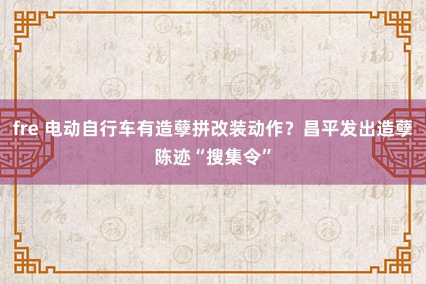 fre 电动自行车有造孽拼改装动作？昌平发出造孽陈迹“搜集令”