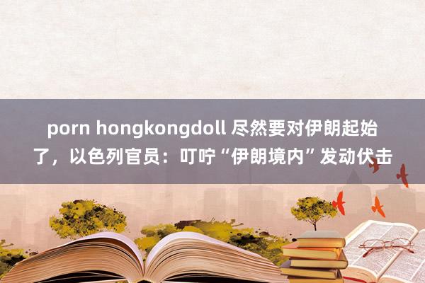 porn hongkongdoll 尽然要对伊朗起始了，以色列官员：叮咛“伊朗境内”发动伏击