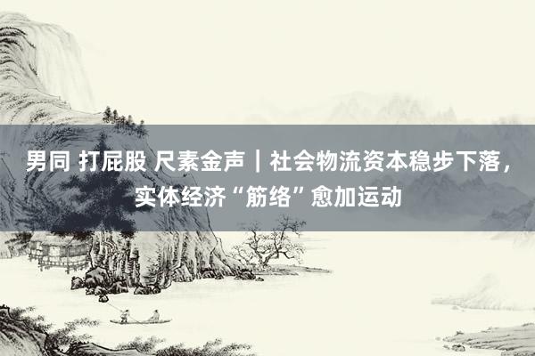 男同 打屁股 尺素金声｜社会物流资本稳步下落，实体经济“筋络”愈加运动