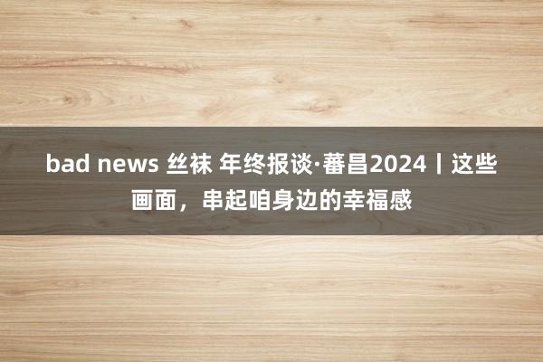 bad news 丝袜 年终报谈·蕃昌2024丨这些画面，串起咱身边的幸福感