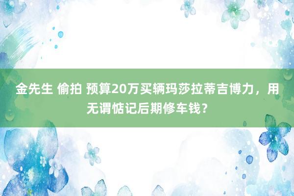 金先生 偷拍 预算20万买辆玛莎拉蒂吉博力，用无谓惦记后期修车钱？