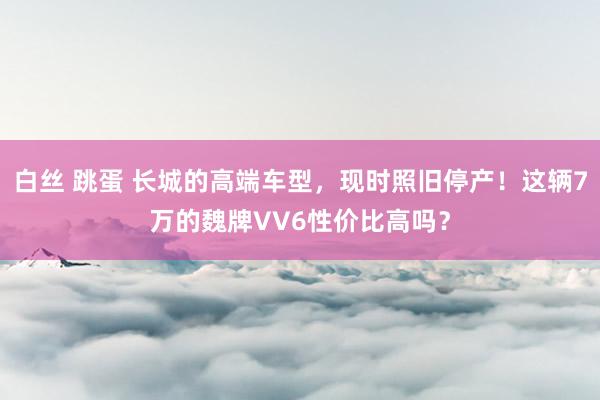 白丝 跳蛋 长城的高端车型，现时照旧停产！这辆7万的魏牌VV6性价比高吗？