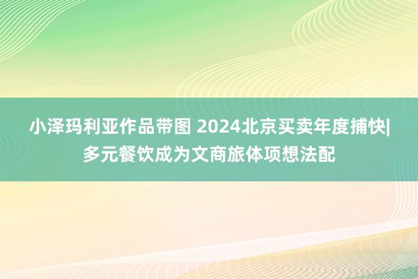 小泽玛利亚作品带图 2024北京买卖年度捕快|多元餐饮成为文商旅体项想法配