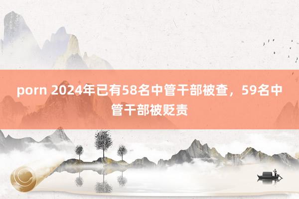 porn 2024年已有58名中管干部被查，59名中管干部被贬责