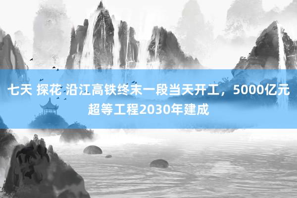 七天 探花 沿江高铁终末一段当天开工，5000亿元超等工程2030年建成