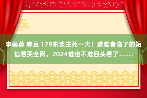 李蓉蓉 麻豆 179东谈主死一火！遭难者临了的短信看哭全网，2024谁也不准回头看了……