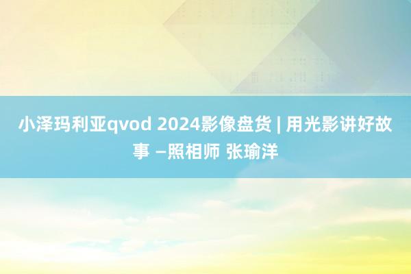 小泽玛利亚qvod 2024影像盘货 | 用光影讲好故事 —照相师 张瑜洋