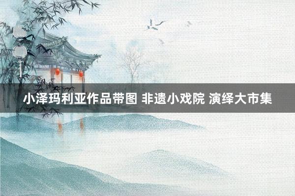 小泽玛利亚作品带图 非遗小戏院 演绎大市集