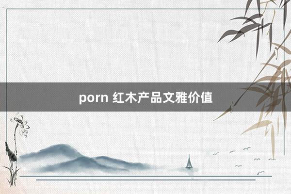 porn 红木产品文雅价值