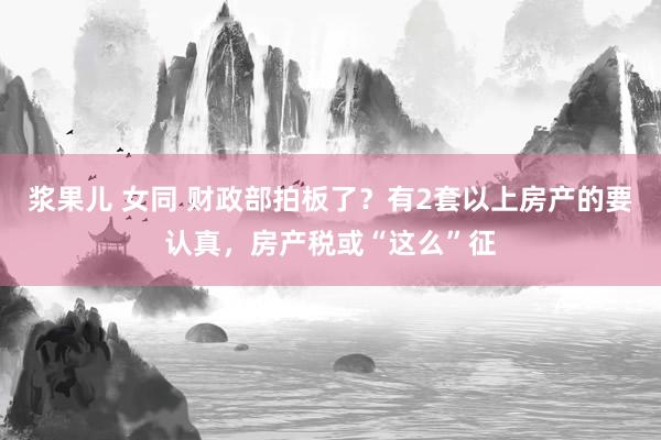 浆果儿 女同 财政部拍板了？有2套以上房产的要认真，房产税或“这么”征