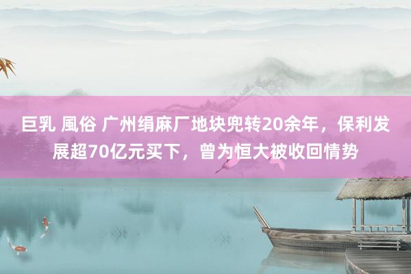 巨乳 風俗 广州绢麻厂地块兜转20余年，保利发展超70亿元买下，曾为恒大被收回情势