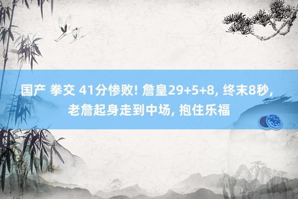 国产 拳交 41分惨败! 詹皇29+5+8， 终末8秒， 老詹起身走到中场， 抱住乐福