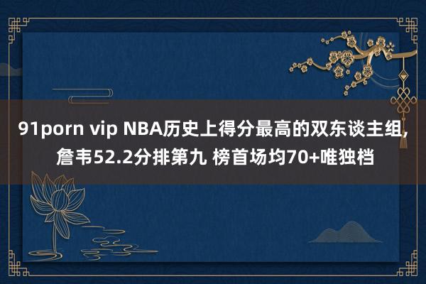 91porn vip NBA历史上得分最高的双东谈主组， 詹韦52.2分排第九 榜首场均70+唯独档