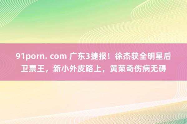 91porn. com 广东3捷报！徐杰获全明星后卫票王，新小外皮路上，黄荣奇伤病无碍